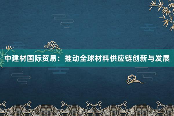 中建材国际贸易：推动全球材料供应链创新与发展