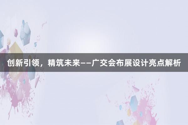 创新引领，精筑未来——广交会布展设计亮点解析